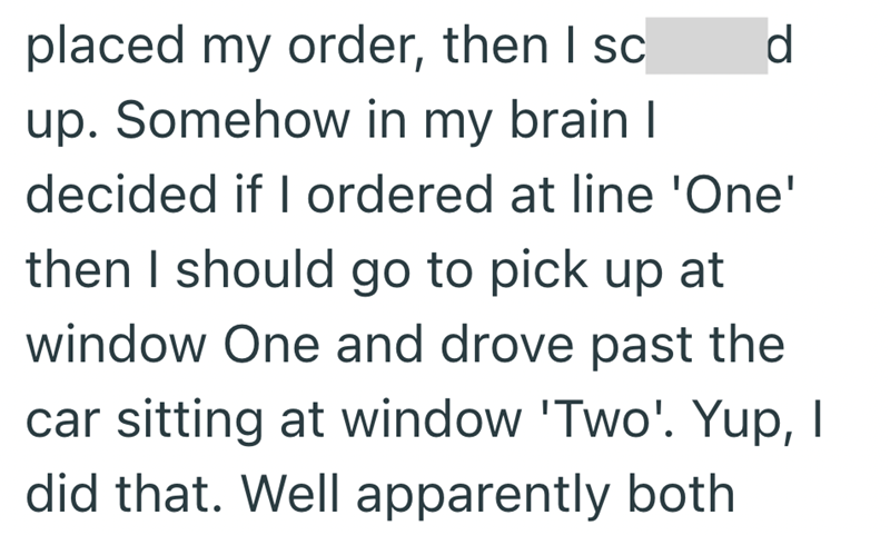 placed my order, then I sc d up. Somehow in my brain I decided if I ordered at line 'One' then I should go to pick up at window One and drove past the car sitting at window 'Two'. Yup, I did that. Well apparently both