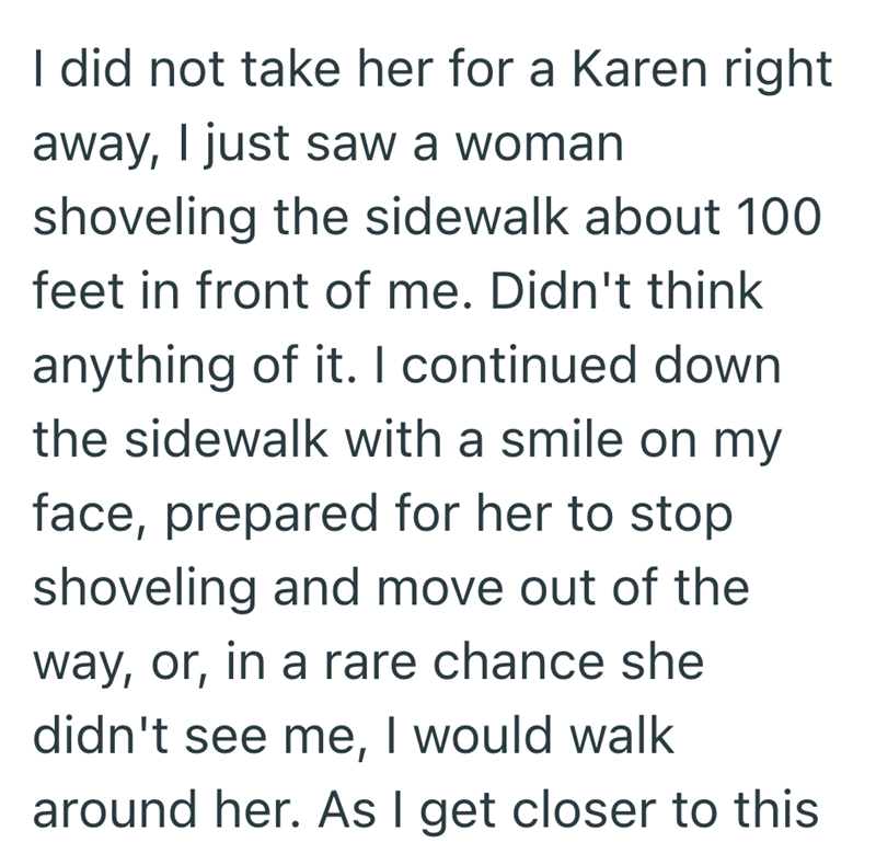 I did not take her for a Karen right away, I just saw a woman shoveling the sidewalk about 100 feet in front of me. Didn't think anything of it. I continued down the sidewalk with a smile on my face, prepared for her to stop shoveling and move out of the way, or, in a rare chance she didn't see me, I would walk around her. As I get closer to this
