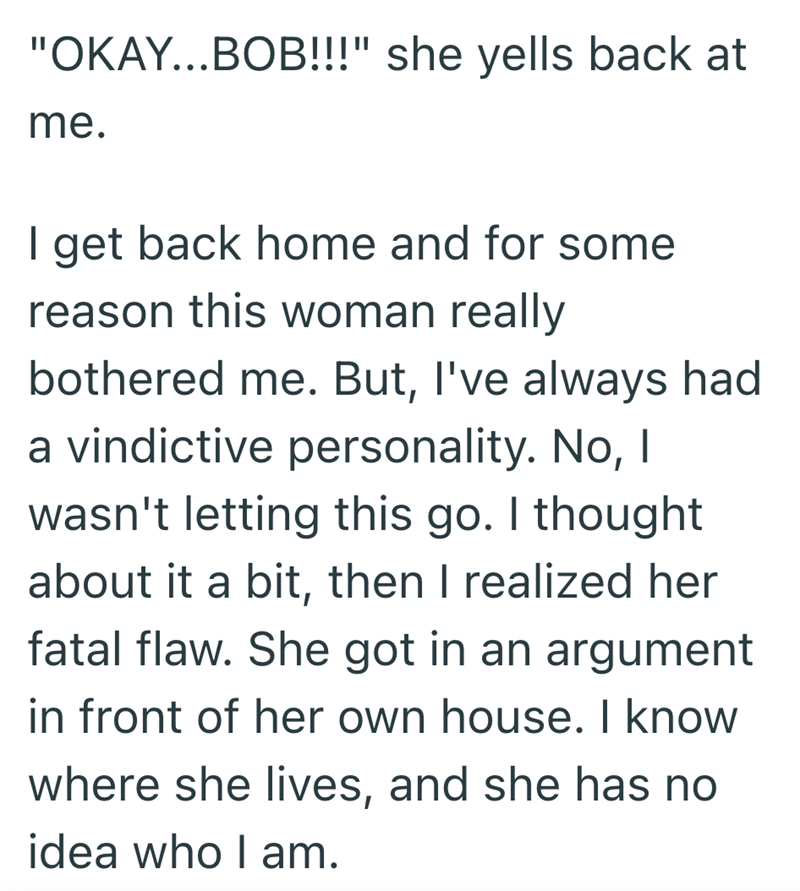 "OKAY...BOB!!!" she yells back at me. I get back home and for some reason this woman really bothered me. But, I've always had a vindictive personality. No, I wasn't letting this go. I thought about it a bit, then I realized her fatal flaw. She got in an argument in front of her own house. I know where she lives, and she has no idea who I am.