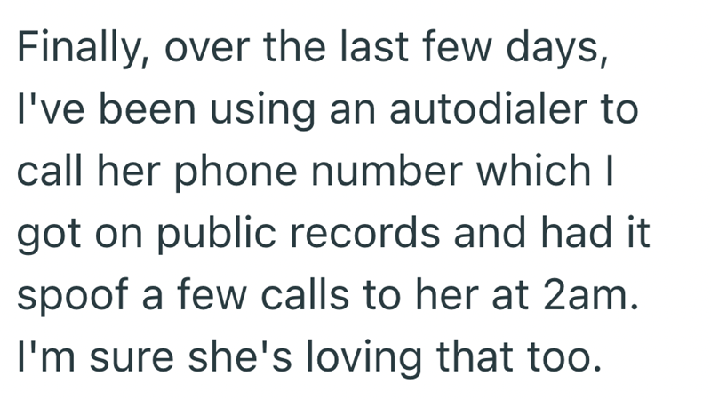 Finally, over the last few days, I've been using an autodialer to call her phone number which I got on public records and had it spoof a few calls to her at 2am. I'm sure she's loving that too.