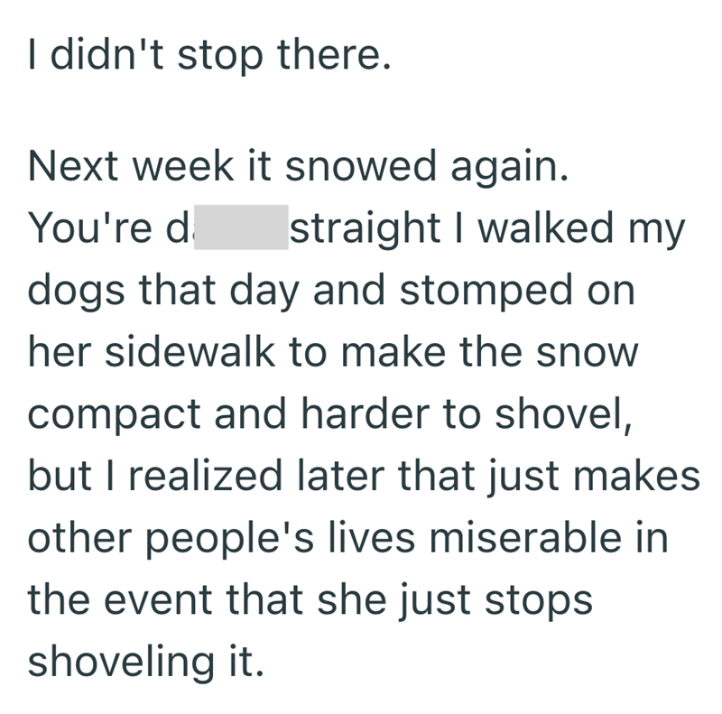 I didn't stop there. Next week it snowed again. You're d straight I walked my dogs that day and stomped on her sidewalk to make the snow compact and harder to shovel, but I realized later that just makes other people's lives miserable in the event that she just stops shoveling it.