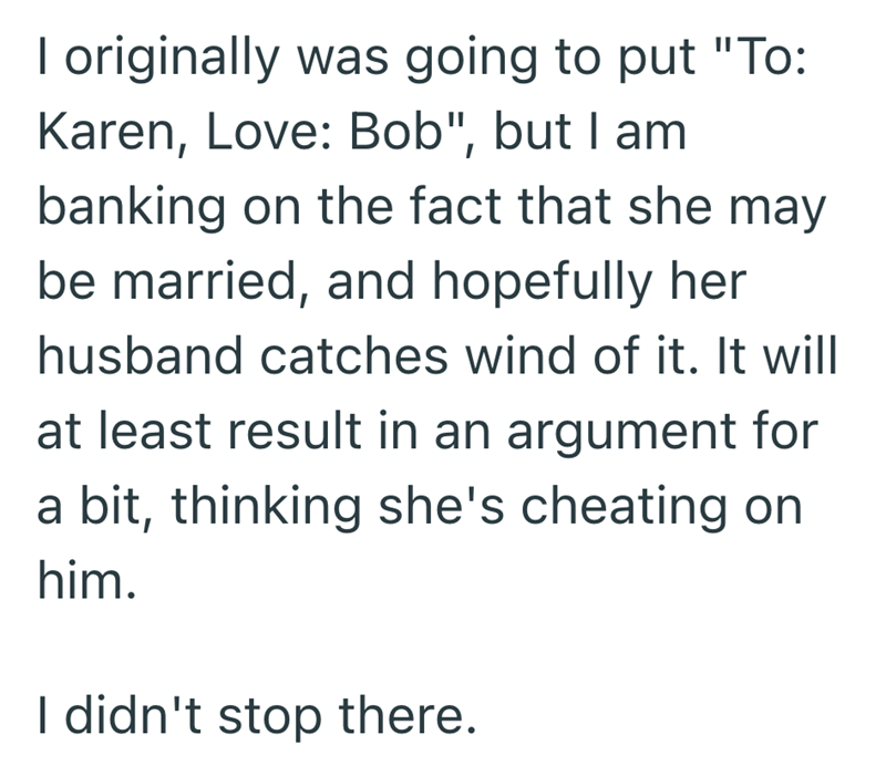 I originally was going to put "To: Karen, Love: Bob", but I am banking on the fact that she may be married, and hopefully her husband catches wind of it. It will at least result in an argument for a bit, thinking she's cheating on him. I didn't stop there.