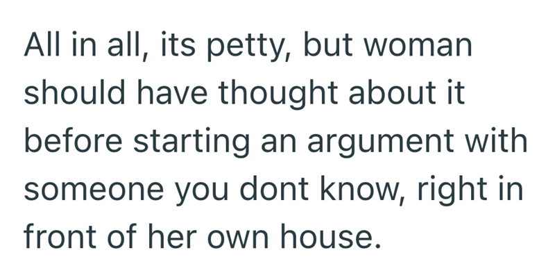 All in all, its petty, but woman should have thought about it before starting an argument with someone you dont know, right in front of her own house.