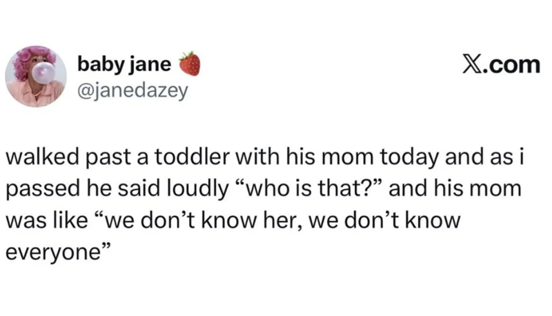 baby jane @janedazey X.com walked past a toddler with his mom today and as i passed he said loudly "who is that?" and his mom was like "we don't know her, we don't know everyone"