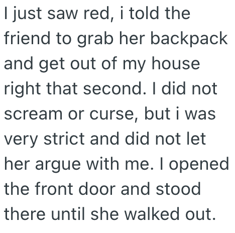 I just saw red, i told the friend to grab her backpack and get out of my house right that second. I did not scream or curse, but i was very strict and did not let her argue with me. I opened the front door and stood there until she walked out.