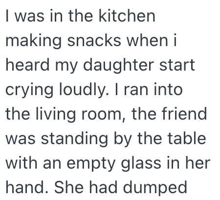 I was in the kitchen making snacks when i heard my daughter start crying loudly. I ran into the living room, the friend was standing by the table. with an empty glass in her hand. She had dumped