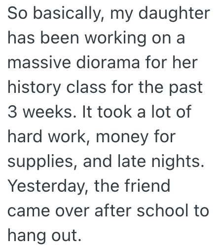 So basically, my daughter has been working on a massive diorama for her history class for the past 3 weeks. It took a lot of hard work, money for supplies, and late nights. Yesterday, the friend came over after school to hang out.