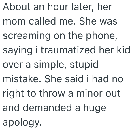About an hour later, her mom called me. She was screaming on the phone, saying i traumatized her kid over a simple, stupid mistake. She said i had no right to throw a minor out and demanded a huge apology.