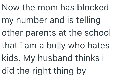Now the mom has blocked my number and is telling other parents at the school that i am a bu¨y who hates kids. My husband thinks i did the right thing by