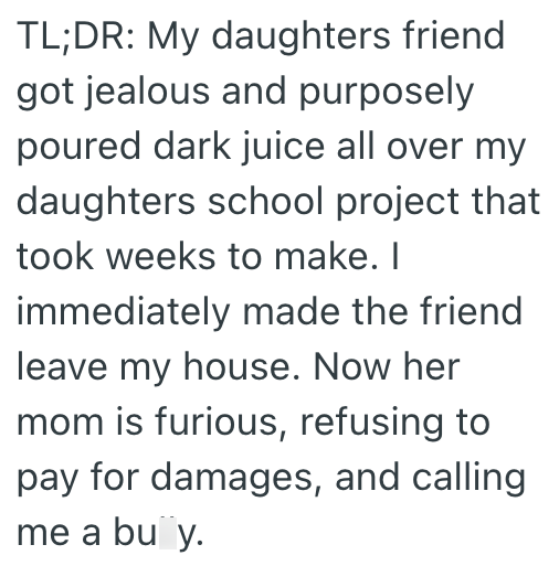 TL;DR: My daughters friend got jealous and purposely poured dark juice all over my daughters school project that took weeks to make. I immediately made the friend leave my house. Now her mom is furious, refusing to pay for damages, and calling me a bu y.