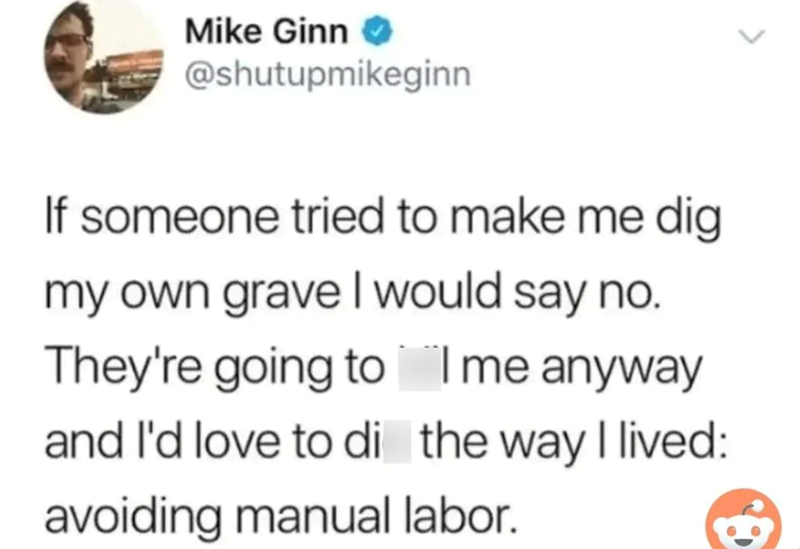 Mike Ginn → @shutupmikeginn If someone tried to make me dig my own grave I would say no. They're going to me anyway and I'd love to di the way I lived: avoiding manual labor.