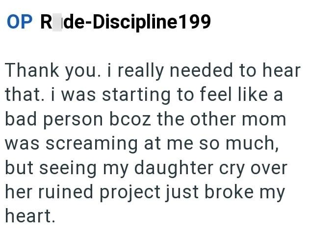OP R de-Discipline199 Thank you. i really needed to hear that. i was starting to feel like a bad person bcoz the other mom was screaming at me so much, but seeing my daughter cry over her ruined project just broke my heart.
