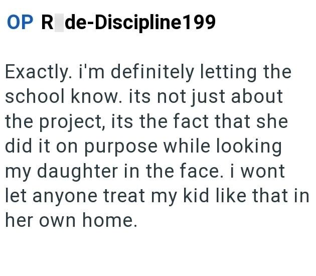 OP R de-Discipline199 Exactly. i'm definitely letting the school know. its not just about the project, its the fact that she did it on purpose while looking my daughter in the face. i wont let anyone treat my kid like that in her own home.