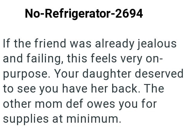 No-Refrigerator-2694 If the friend was already jealous and failing, this feels very on- purpose. Your daughter deserved to see you have her back. The other mom def owes you for supplies at minimum.