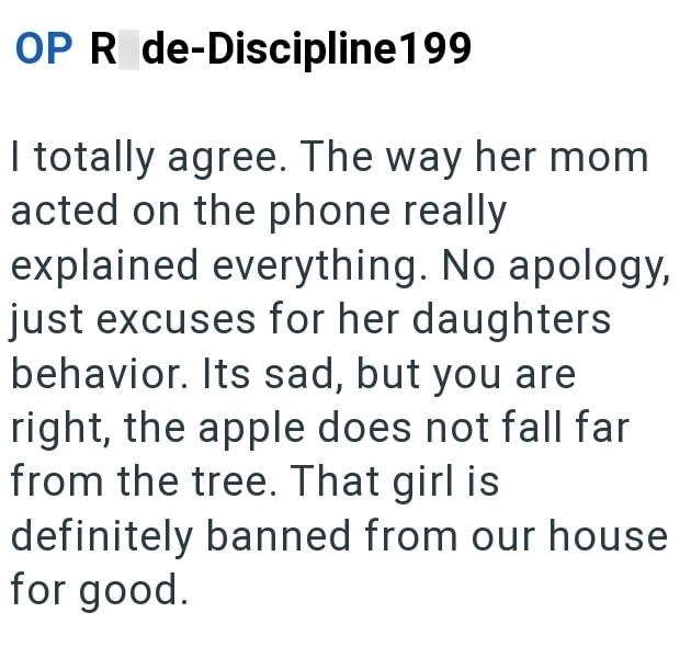 OP R de-Discipline199 I totally agree. The way her mom acted on the phone really explained everything. No apology, just excuses for her daughters behavior. Its sad, but you are right, the apple does not fall far from the tree. That girl is definitely banned from our house for good.