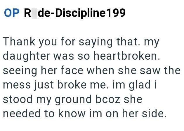 OP R de-Discipline199 Thank you for saying that. my daughter was so heartbroken. seeing her face when she saw the mess just broke me. im glad i stood my ground bcoz she needed to know im on her side.