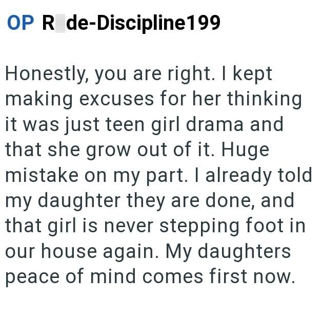 OP R de-Discipline199 Honestly, you are right. I kept making excuses for her thinking it was just teen girl drama and that she grow out of it. Huge mistake on my part. I already told my daughter they are done, and that girl is never stepping foot in our house again. My daughters peace of mind comes first now.