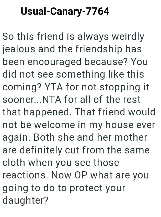 Usual-Canary-7764 So this friend is always weirdly jealous and the friendship has been encouraged because? You did not see something like this coming? YTA for not stopping it sooner...NTA for all of the rest that happened. That friend would not be welcome in my house ever again. Both she and her mother are definitely cut from the same cloth when you see those reactions. Now OP what are you going to do to protect your daughter?