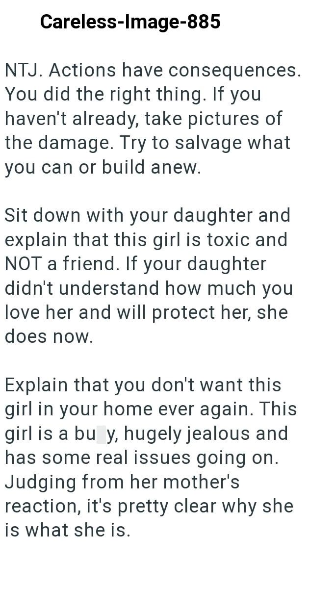 Careless-Image-885 NTJ. Actions have consequences. You did the right thing. If you haven't already, take pictures of the damage. Try to salvage what you can or build anew. Sit down with your daughter and explain that this girl is toxic and NOT a friend. If your daughter didn't understand how much you love her and will protect her, she does now. Explain that you don't want this girl in your home ever again. This girl is a bu y, hugely jealous and has some real issues going on. Judging from her mo