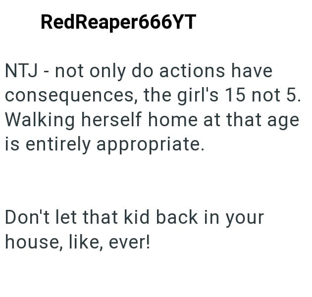 RedReaper666YT NTJ - not only do actions have consequences, the girl's 15 not 5. Walking herself home at that age is entirely appropriate. Don't let that kid back in your house, like, ever!