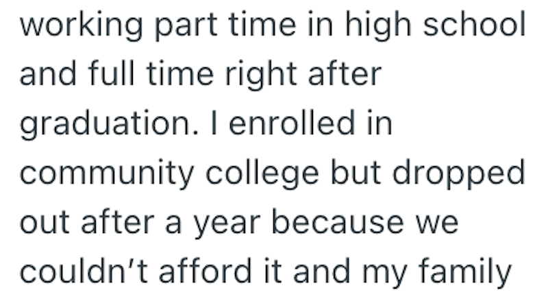 working part time in high school and full time right after graduation. I enrolled in community college but dropped out after a year because we couldn't afford it and my family