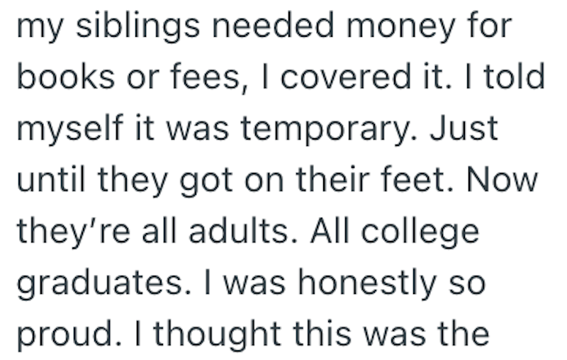 my siblings needed money for books or fees, I covered it. I told myself it was temporary. Just until they got on their feet. Now they're all adults. All college graduates. I was honestly so proud. I thought this was the