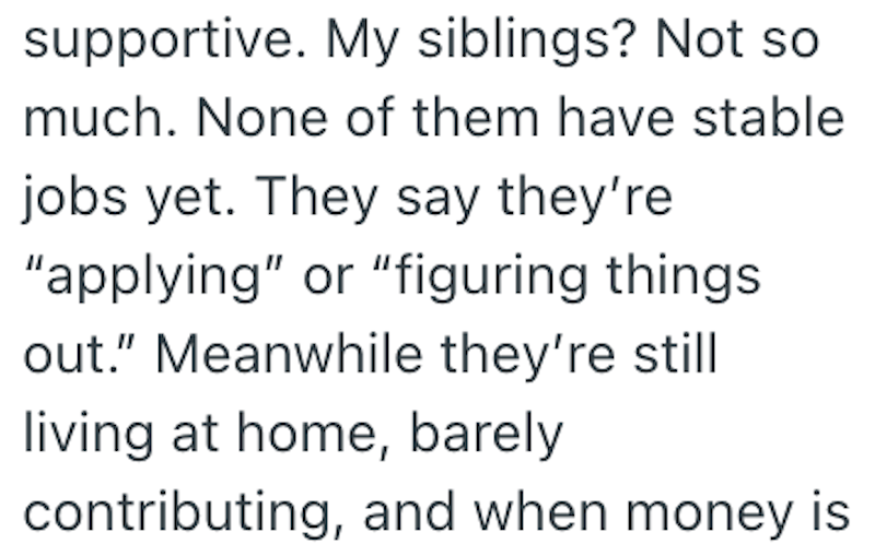 supportive. My siblings? Not so much. None of them have stable jobs yet. They say they're "applying" or "figuring things out." Meanwhile they're still living at home, barely contributing, and when money is