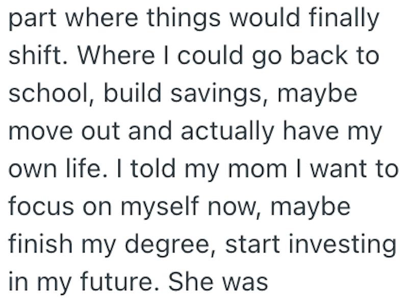 part where things would finally shift. Where I could go back to school, build savings, maybe move out and actually have my own life. I told my mom I want to focus on myself now, maybe finish my degree, start investing in my future. She was