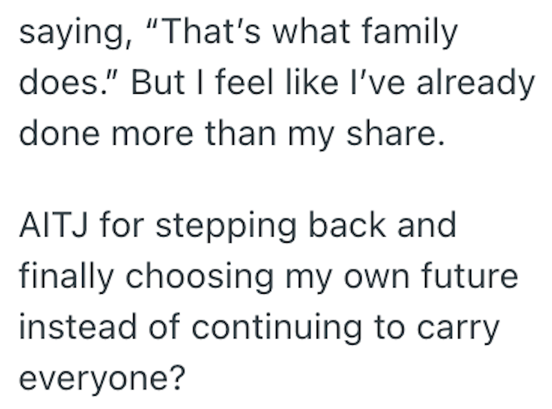 saying, "That's what family does." But I feel like I've already done more than my share. AITJ for stepping back and finally choosing my own future instead of continuing to carry everyone?