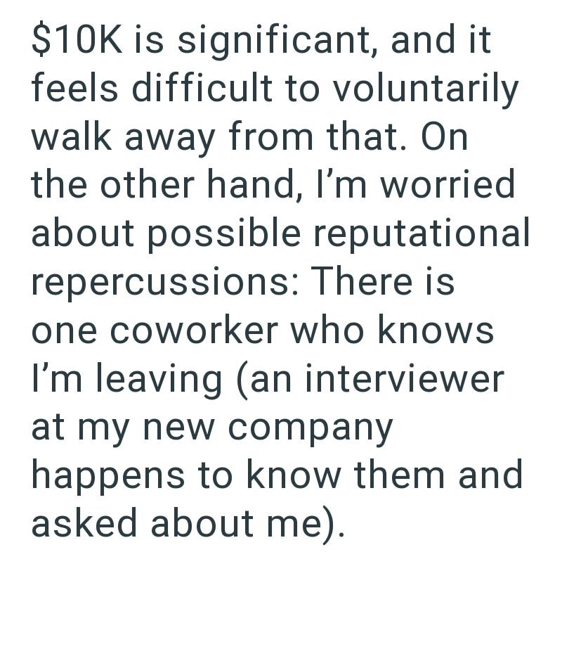 $10K is significant, and it feels difficult to voluntarily walk away from that. On the other hand, I'm worried about possible reputational repercussions: There is one coworker who knows I'm leaving (an interviewer at my new company happens to know them and asked about me).