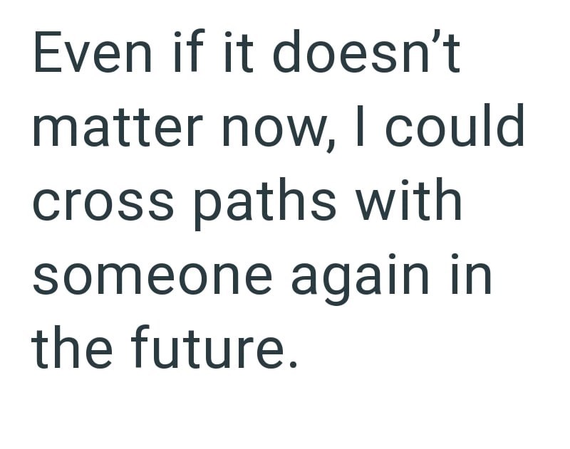 Even if it doesn't matter now, I could cross paths with someone again in the future.