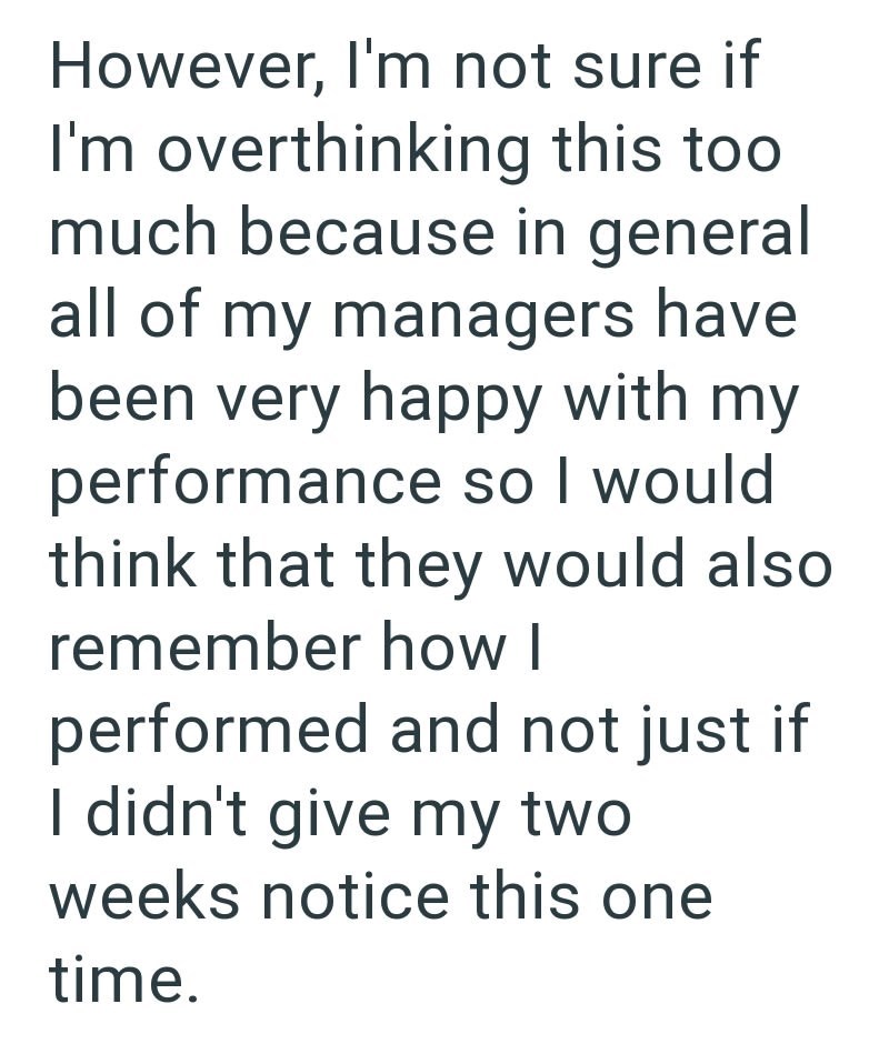 However, I'm not sure if I'm overthinking this too much because in general all of my managers have been very happy with my performance so I would think that they would also remember how I performed and not just if I didn't give my two weeks notice this one time.