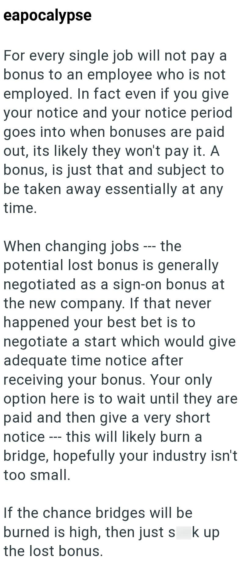 eapocalypse For every single job will not pay a bonus to an employee who is not employed. In fact even if you give your notice and your notice period goes into when bonuses are paid out, its likely they won't pay it. A bonus, is just that and subject to be taken away essentially at any time. When changing jobs --- the potential lost bonus is generally negotiated as a sign-on bonus at the new company. If that never happened your best bet is to negotiate a start which would give adequate time noti