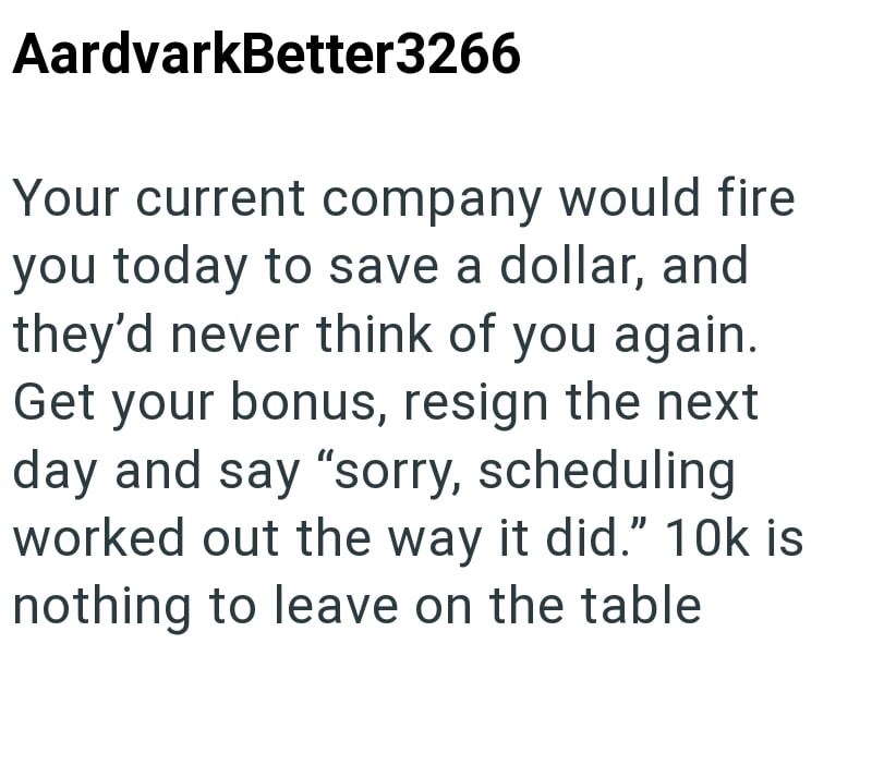 AardvarkBetter3266 Your current company would fire you today to save a dollar, and they'd never think of you again. Get your bonus, resign the next day and say "sorry, scheduling worked out the way it did." 10k is nothing to leave on the table