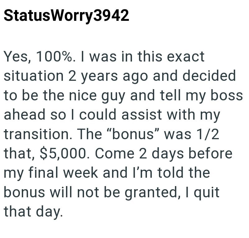 StatusWorry3942 Yes, 100%. I was in this exact situation 2 years ago and decided to be the nice guy and tell my boss ahead so I could assist with my transition. The "bonus" was 1/2 that, $5,000. Come 2 days before my final week and I'm told the bonus will not be granted, I quit that day.