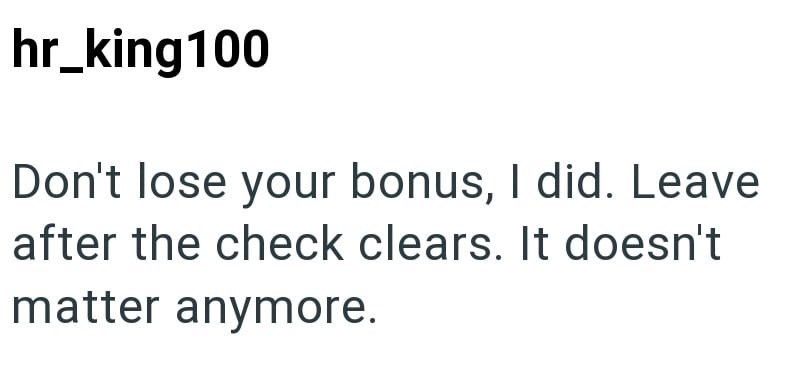hr_king 100 Don't lose your bonus, I did. Leave after the check clears. It doesn't matter anymore.