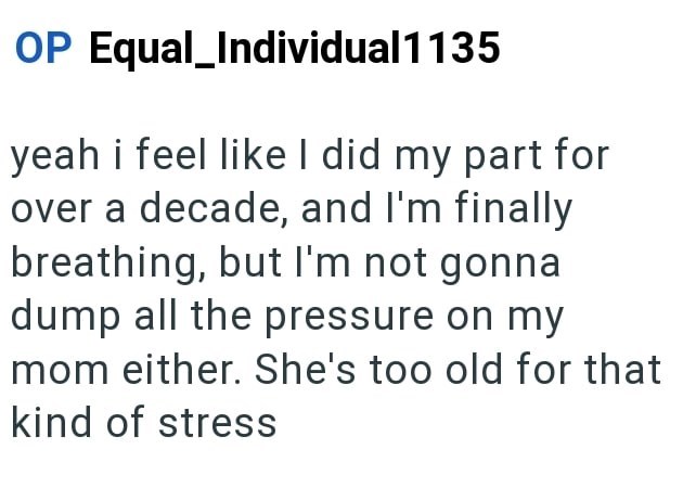 OP Equal_Individual1135 yeah i feel like I did my part for over a decade, and I'm finally breathing, but I'm not gonna dump all the pressure on my mom either. She's too old for that kind of stress
