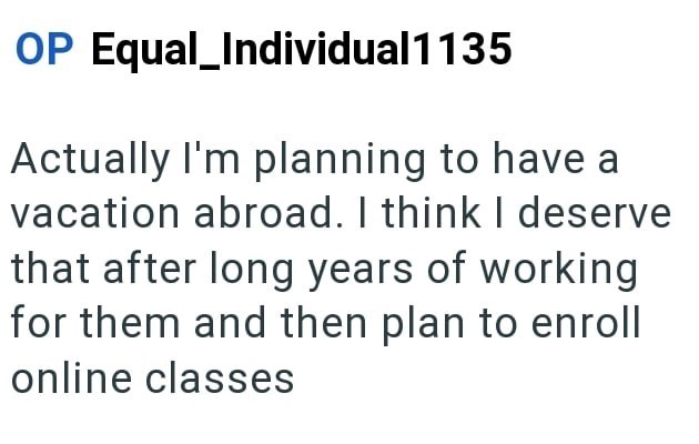 OP Equal_Individual 1135 Actually I'm planning to have a vacation abroad. I think I deserve that after long years of working for them and then plan to enroll online classes