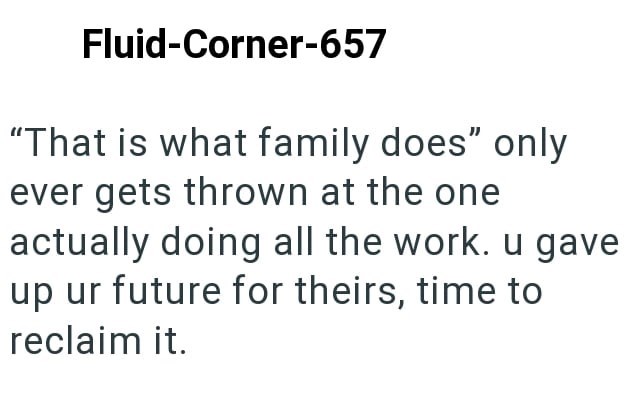 Fluid-Corner-657 "That is what family does" only ever gets thrown at the one actually doing all the work. u gave up ur future for theirs, time to reclaim it.