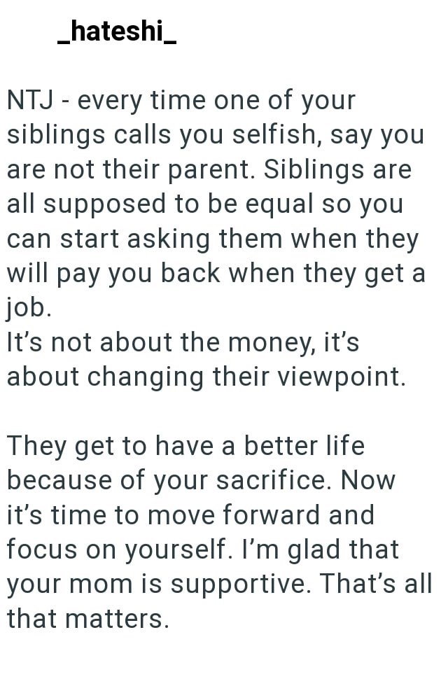 _hateshi_ NTJ - every time one of your siblings calls you selfish, say you are not their parent. Siblings are all supposed to be equal so you can start asking them when they will pay you back when they get a job. It's not about the money, it's about changing their viewpoint. They get to have a better life because of your sacrifice. Now it's time to move forward and focus on yourself. I'm glad that your mom is supportive. That's all that matters.