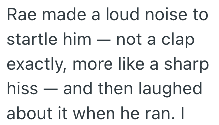 Rae made a loud noise to startle him not a clap exactly, more like a sharp hiss and then laughed about it when he ran. I