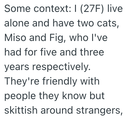 Some context: I (27F) live alone and have two cats, Miso and Fig, who I've had for five and three years respectively. They're friendly with people they know but skittish around strangers,