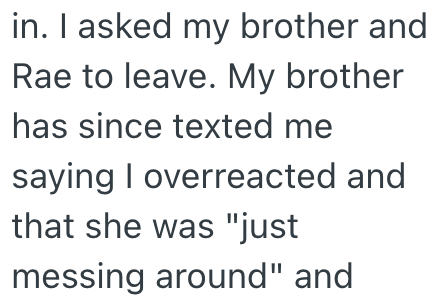 in. I asked my brother and Rae to leave. My brother has since texted me saying I overreacted and that she was "just messing around" and