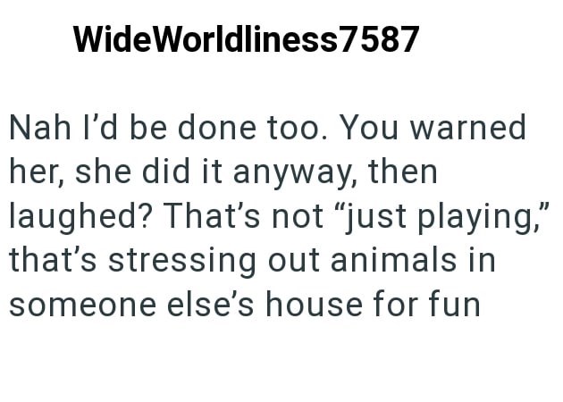 WideWorldliness7587 Nah I'd be done too. You warned her, she did it anyway, then laughed? That's not "just playing," that's stressing out animals in someone else's house for fun