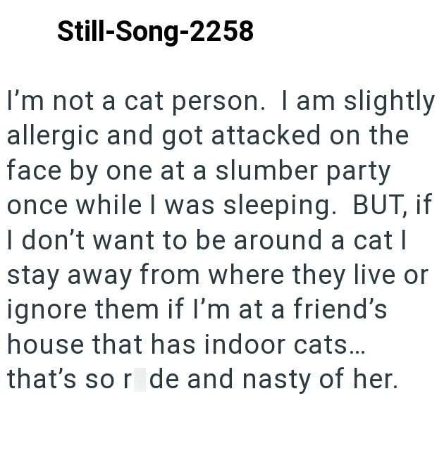 Still-Song-2258 I'm not a cat person. I am slightly allergic and got attacked on the face by one at a slumber party once while I was sleeping. BUT, if I don't want to be around a cat | stay away from where they live or ignore them if I'm at a friend's house that has indoor cats... that's so ride and nasty of her.