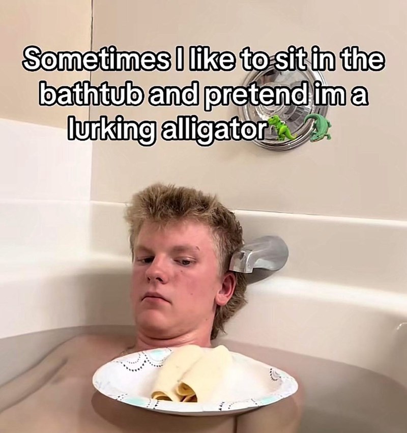 Sometimes I like to sit in the bathtub and pretend im a lurking alligator