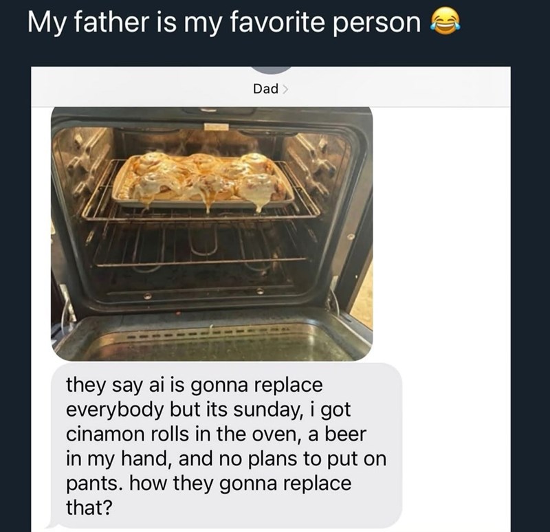 My father is my favorite person Dad > they say ai is gonna replace everybody but its sunday, i got cinamon rolls in the oven, a beer in my hand, and no plans to put on pants. how they gonna replace that?