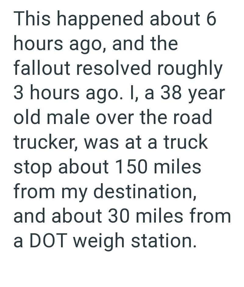 This happened about 6 hours ago, and the fallout resolved roughly 3 hours ago. I, a 38 year old male over the road trucker, was at a truck stop about 150 miles from my destination, and about 30 miles from a DOT weigh station.