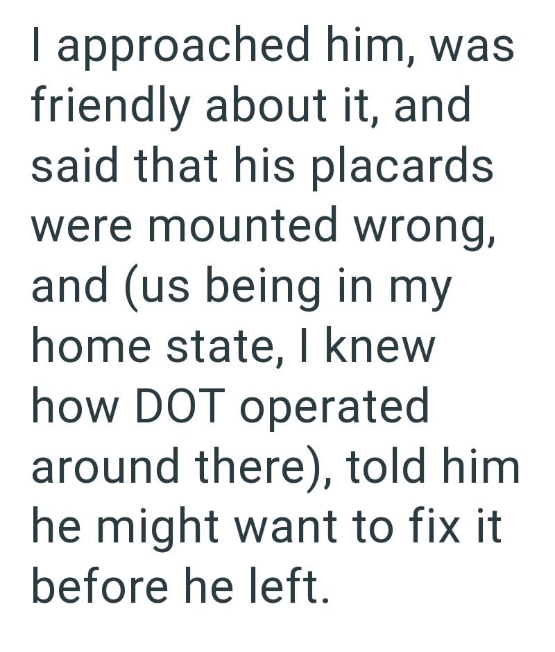I approached him, was friendly about it, and said that his placards were mounted wrong, and (us being in my home state, I knew how DOT operated around there), told him he might want to fix it before he left.