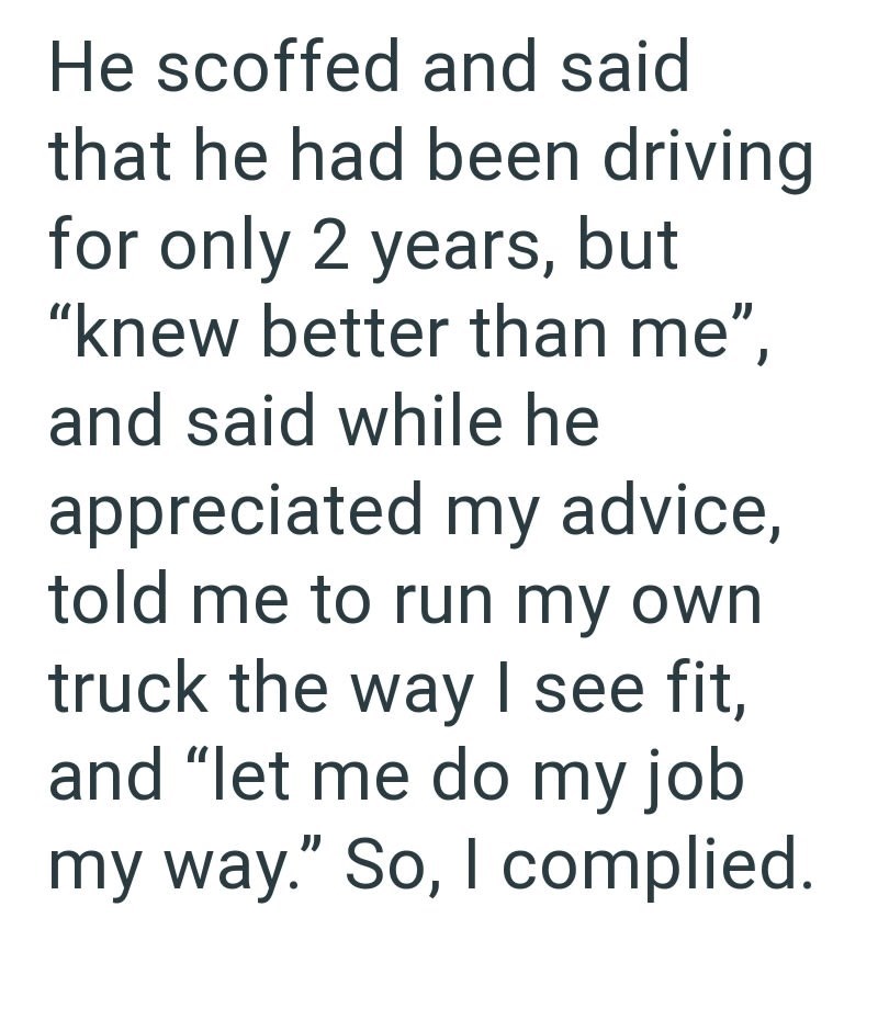 He scoffed and said that he had been driving for only 2 years, but "knew better than me", and said while he appreciated my advice, told me to run my own truck the way I see fit, and "let me do my job my way." So, I complied.